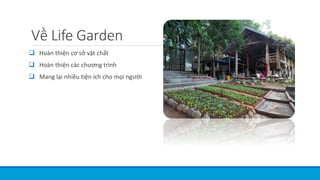 Về Life Garden
 Hoàn thiện cơ sở vật chất
 Hoàn thiện các chương trình
 Mang lại nhiều tiện ích cho mọi người
 