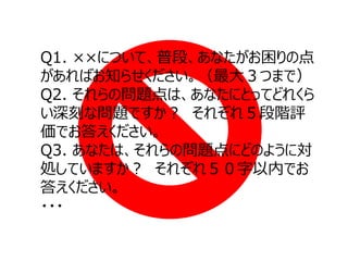 Q1. ××について、普段、あなたがお困りの点
があればお知らせください。（最⼤３つまで）
Q2. それらの問題点は、あなたにとってどれくら
い深刻な問題ですか？ それぞれ５段階評
価でお答えください。
Q3. あなたは、それらの問題点にどのように対
処していますか？ それぞれ５０字以内でお
答えください。
・・・

 