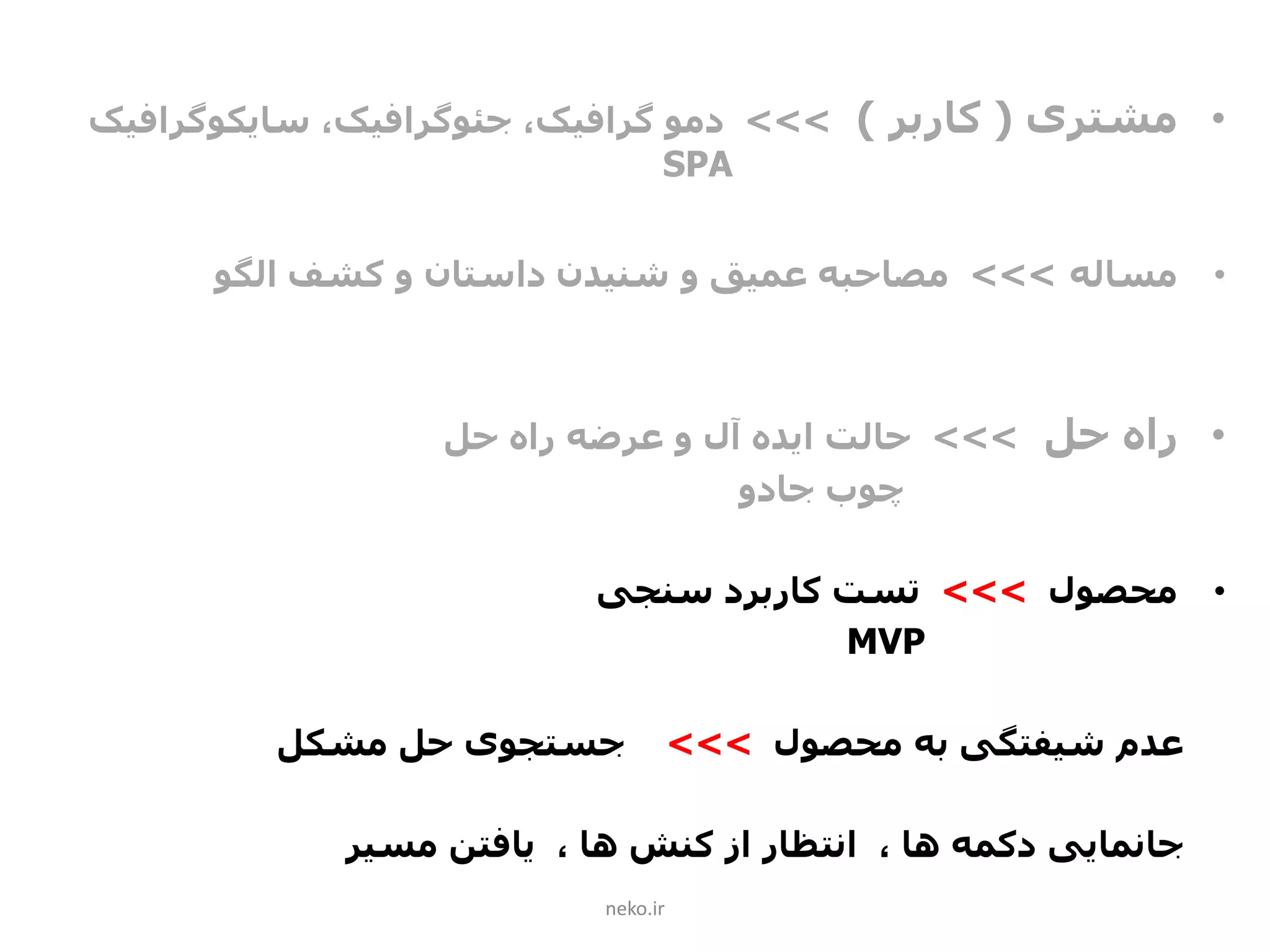 •‫مشتری‬(‫کاربر‬)>>>‫دمو‬،‫گرافیک‬‫جئوگرافیک‬،‫سایکوگرافیک‬
SPA
•‫مساله‬>>>‫الگو‬ ‫کشف‬ ‫و‬ ‫داستان‬ ‫شنیدن‬ ‫و‬ ‫عمیق‬ ‫مصاحبه‬
•‫حل‬ ‫راه‬>>>‫حل‬ ‫راه‬ ‫عرضه‬ ‫و‬ ‫آل‬ ‫ایده‬ ‫حالت‬
‫جادو‬ ‫چوب‬
•‫محصول‬>>>‫سنجی‬ ‫کاربرد‬ ‫تست‬
MVP
‫محصول‬ ‫به‬ ‫شیفتگی‬ ‫عدم‬>>>‫مشکل‬ ‫حل‬ ‫جستجوی‬
‫جانمایی‬‫مسیر‬ ‫یافتن‬ ، ‫ها‬ ‫کنش‬ ‫از‬ ‫انتظار‬ ، ‫ها‬ ‫دکمه‬
neko.ir
 