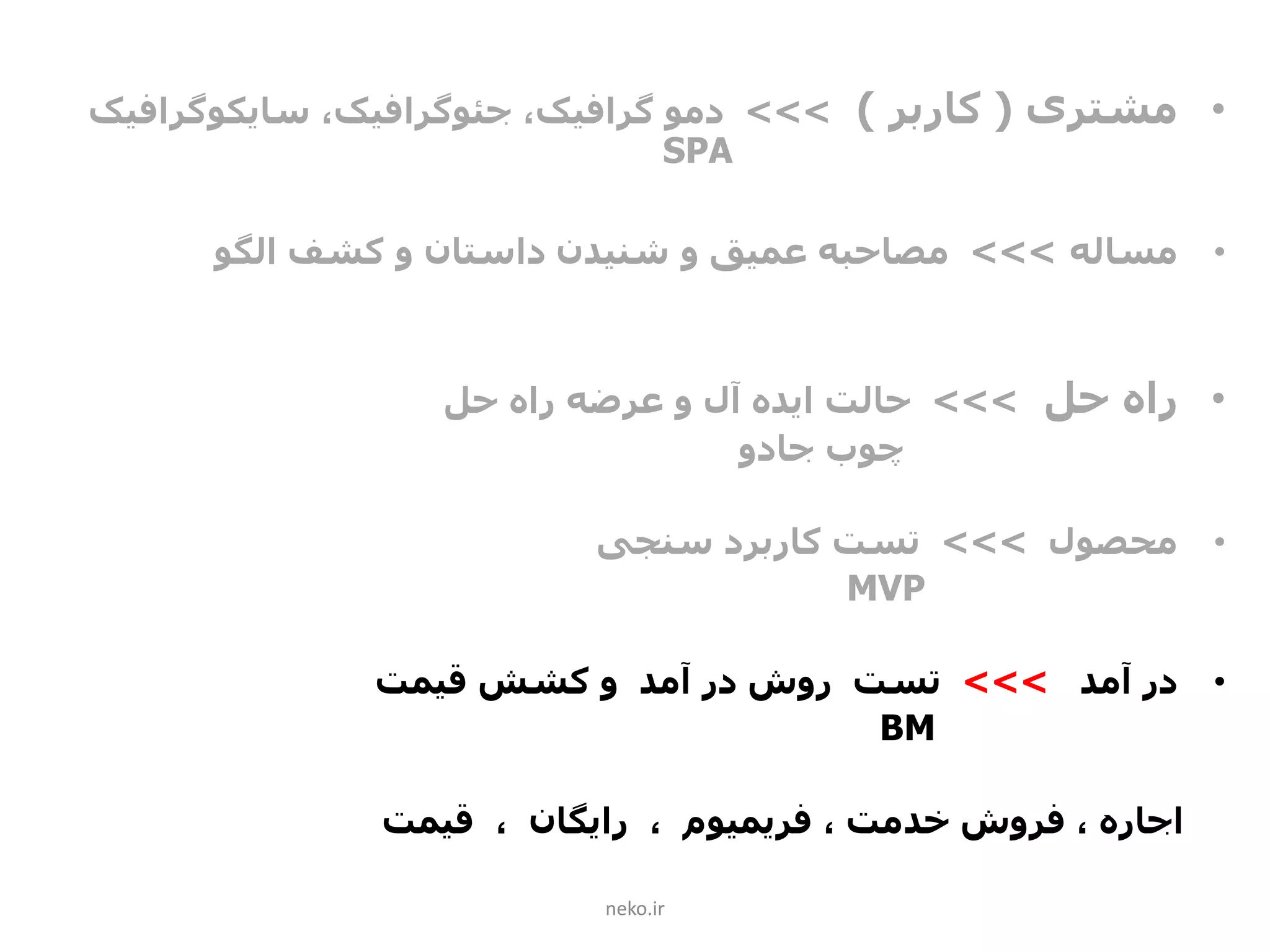 •‫مشتری‬(‫کاربر‬)>>>‫دمو‬،‫گرافیک‬‫جئوگرافیک‬،‫سایکوگرافیک‬
SPA
•‫مساله‬>>>‫الگو‬ ‫کشف‬ ‫و‬ ‫داستان‬ ‫شنیدن‬ ‫و‬ ‫عمیق‬ ‫مصاحبه‬
•‫حل‬ ‫راه‬>>>‫حل‬ ‫راه‬ ‫عرضه‬ ‫و‬ ‫آل‬ ‫ایده‬ ‫حالت‬
‫جادو‬ ‫چوب‬
•‫محصول‬>>>‫سنجی‬ ‫کاربرد‬ ‫تست‬
MVP
•‫آمد‬ ‫در‬>>>‫قیمت‬ ‫کشش‬ ‫و‬ ‫آمد‬ ‫در‬ ‫روش‬ ‫تست‬
BM
، ‫خدمت‬ ‫فروش‬ ، ‫اجاره‬‫فریمیوم‬‫قیمت‬ ، ‫رایگان‬ ،
neko.ir
 