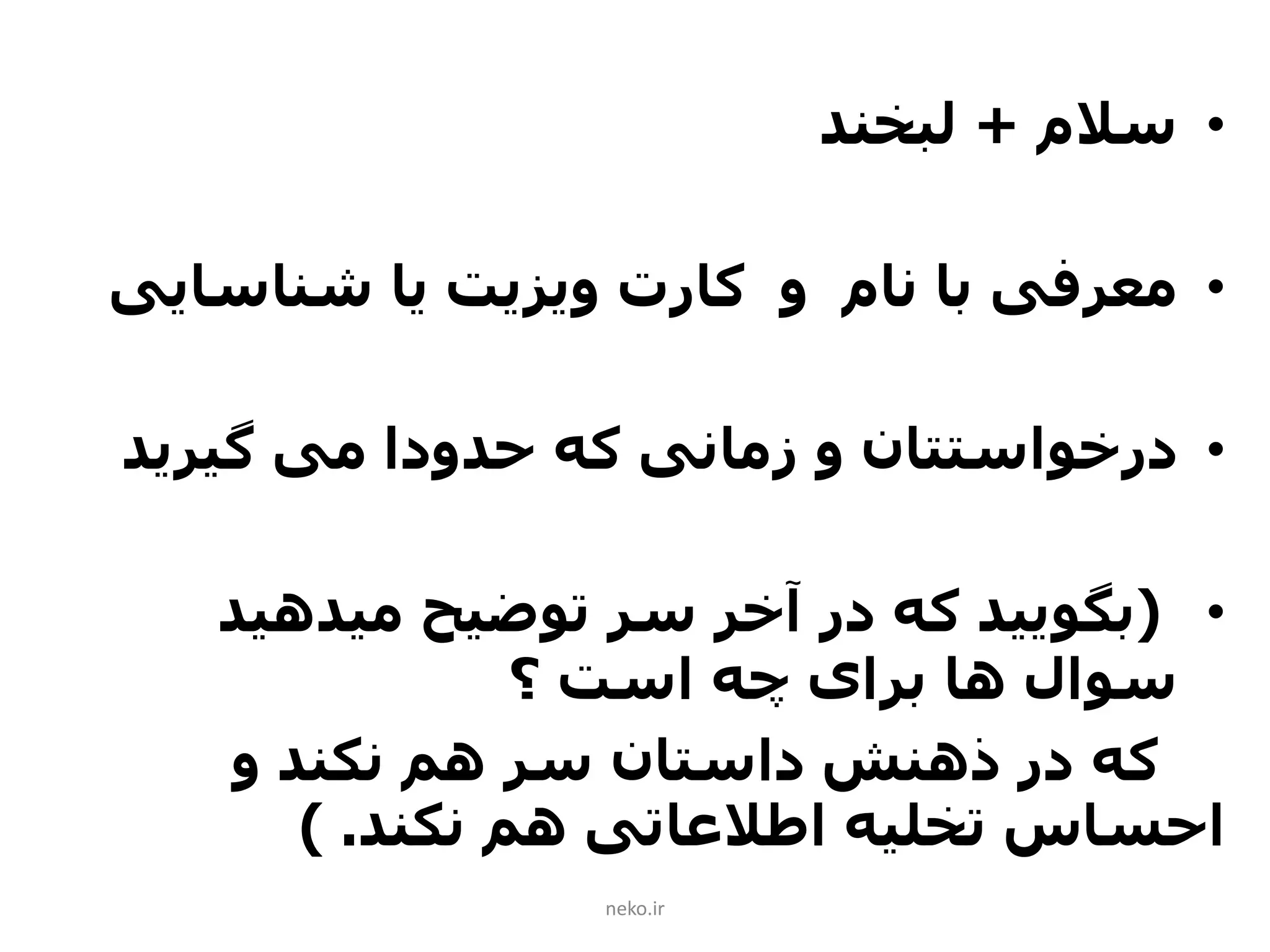 •‫سالم‬+‫لبخند‬
•‫شناسای‬ ‫یا‬ ‫ویزیت‬ ‫کارت‬ ‫و‬ ‫نام‬ ‫با‬ ‫معرفی‬‫ی‬
•‫که‬ ‫زمانی‬ ‫و‬ ‫درخواستتان‬‫حدودا‬‫می‬‫گیرید‬
•(‫میدهید‬ ‫توضیح‬ ‫سر‬ ‫آخر‬ ‫در‬ ‫که‬ ‫بگویید‬
‫؟‬ ‫است‬ ‫چه‬ ‫برای‬ ‫ها‬ ‫سوال‬
‫و‬ ‫نکند‬ ‫هم‬ ‫سر‬ ‫داستان‬ ‫ذهنش‬ ‫در‬ ‫که‬
‫نکند‬ ‫هم‬ ‫اطالعاتی‬ ‫تخلیه‬ ‫احساس‬) .
neko.ir
 
