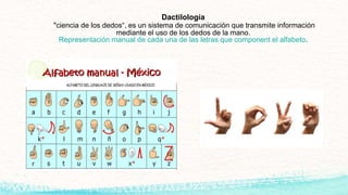 Dactilología
"ciencia de los dedos“, es un sistema de comunicación que transmite información
mediante el uso de los dedos de la mano.
Representación manual de cada una de las letras que component el alfabeto.
 