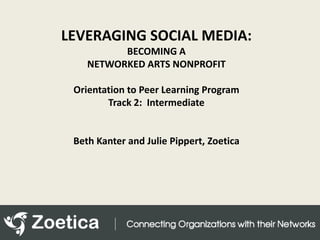 LEVERAGING SOCIAL MEDIA:  BECOMING A NETWORKED ARTS NONPROFIT Orientation to Peer Learning Program Track 2:  Intermediate Beth Kanter and Julie Pippert, Zoetica 