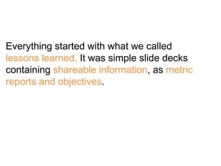 Everything started with what we called
lessons learned. It was simple slide decks
containing shareable information, as met...