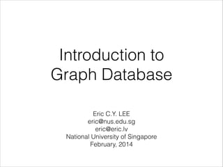 Introduction to  
Graph Database
!

Eric C.Y. LEE 
eric@nus.edu.sg 
eric@eric.lv 
National University of Singapore
February, 2014

 