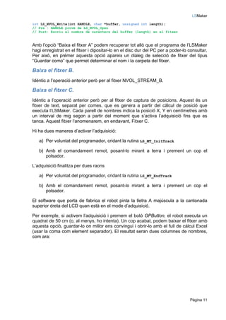 LSMaker

int LS_NVOL_Write(int HANDLE, char *buffer, unsigned int length);
// Pre : HANDLE prové de LS_NVOL_Open
// Post: Escriu el nombre de caracters del buffer (length) en el fitxer



Amb l’opció “Baixa el fitxer A” podem recuperar tot allò que el programa de l’LSMaker
hagi enregistrat en el fitxer i dipositar-lo en el disc dur del PC per a poder-lo consultar.
Per això, en prémer aquesta opció apareix un diàleg de selecció de fitxer del tipus
“Guardar como” que permet determinar el nom i la carpeta del fitxer.

Baixa el fitxer B.
Idèntic a l’operació anterior però per al fitxer NVOL_STREAM_B.

Baixa el fitxer C.
Idèntic a l’operació anterior però per al fitxer de captura de posicions. Aquest és un
fitxer de text, separat per comes, que es genera a partir del càlcul de posició que
executa l’LSMaker. Cada parell de nombres indica la posició X, Y en centímetres amb
un interval de mig segon a partir del moment que s’activa l’adquisició fins que es
tanca. Aquest fitxer l’anomenarem, en endavant, Fitxer C.

Hi ha dues maneres d’activar l’adquisició:

   a) Per voluntat del programador, cridant la rutina LS_MT_InitTrack

   b) Amb el comandament remot, posant-lo mirant a terra i prement un cop el
      polsador.

L’adquisició finalitza per dues raons

   a) Per voluntat del programador, cridant la rutina LS_MT_EndTrack

   b) Amb el comandament remot, posant-lo mirant a terra i prement un cop el
      polsador.

El software que porta de fabrica el robot pinta la lletra A majúscula a la cantonada
superior dreta del LCD quan està en el mode d’adquisició.

Per exemple, si activem l’adquisició i premem el botó GPButton, el robot executa un
quadrat de 50 cm (o, al menys, ho intenta). Un cop acabat, podem baixar el fitxer amb
aquesta opció, guardar-lo on millor ens convingui i obrir-lo amb el full de càlcul Excel
(usar la coma com element separador). El resultat seran dues columnes de nombres,
com ara:




                                                                                   Pàgina 11
 