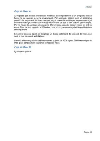 LSMaker

Puja el fitxer A.
A vegades pot resultar interessant modificar el comportament d’un programa sense
haver-ne de canviar la seva programació. Per exemple, podem tenir un programa
genèric de seguiment de línies que pot seguir diferents estratègies segons que sigui
una línia fina o gruixuda o que hi hagi bifurcacions de dos o tres ramals, per exemple.
Per no haver de carregar un programa diferent cada vegada, podem inserir les ordres
en un fitxer de text, pujar-lo al LSMaker i que el programa carregat el llegeixi i obri en
conseqüència.

En activar aquesta opció, es desplega un diàleg estàndard de selecció de fitxer, que
serà el que es pujarà a l’LSMaker.

Atenció: el tamany màxim del fitxer que es puja és de 1536 bytes. Si el fitxer origen és
més gran, senzillament s’ignorarà la resta de fitxer.

Puja el fitxer B.
Igual que l’opció A.




                                                                                 Pàgina 13
 