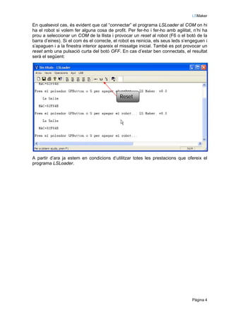 LSMaker

En qualsevol cas, és evident que cal “connectar” el programa LSLoader al COM on hi
ha el robot si volem fer alguna cosa de profit. Per fer-ho i fer-ho amb agilitat, n’hi ha
prou a seleccionar un COM de la llista i provocar un reset al robot (F6 o el botó de la
barra d’eines). Si el com és el correcte, el robot es reinicia, els seus leds s’engeguen i
s’apaguen i a la finestra interior apareix el missatge inicial. També es pot provocar un
reset amb una pulsació curta del botó OFF. En cas d’estar ben connectats, el resultat
serà el següent:




                                             Reset




A partir d’ara ja estem en condicions d‘utilitzar totes les prestacions que ofereix el
programa LSLoader.




                                                                                  Pàgina 4
 