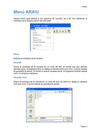 LSMaker


Menú ARXIU
Aquest menú està dedicat a les sessions de consola, és a dir, fan referència al
contingut de la finestra interior del LSLoader




Nova.
Esborra el contingut de la consola.

Guarda
Grava el contingut de la consola en un arxiu de text. El primer cop que activem
aquesta opció, el programa obre un diàleg on demana amb quin nom i a quina carpeta
es guardarà la sessió. Si tornem a activar aquesta opció, el programa recorda aquest
nom i no el torna a demanar.

Guarda com
Grava el contingut de la consola en un arxiu de text, tot obrint un diàleg on demana
amb quin nom i a quina carpeta es guardarà la sessió.




                                                                            Pàgina 5
 