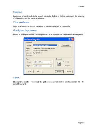 LSMaker


Imprimir.
Imprimeix el contingut de la sessió, després d’obrir el diàleg estàndard de selecció
d’impressió propi del sistema operatiu.

Vista preliminar
Obra una finestra amb una presentació de com quedarà la impressió

Configurar impressora
Activa el diàleg estàndard de configuració de la impressora, propi del sistema operatiu




Sortir.
El programa acaba l’execució. Es pot aconseguir el mateix efecte prement Alt i F4
simultàniament.




                                                                               Pàgina 6
 