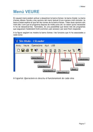 LSMaker


Menú VEURE
En aquest menú podem activar o desactivar la barra d’eines i la barra d’estat. La barra
d’eines ofereix l’accés a les opcions del menú textual d’una manera molt còmoda i la
barra d’estat explica el que fan les icones de la barra d’eines. Totes dues opcions són
molt útils i com que el programa disposa de molta zona útil, no veiem quina necessitat
hi ha de desactivar-les. Tanmateix, és una possibilitat que tenen tots els programes
que segueixen l’estàndard CUA (common user access) i per això l’hem respectat.
A la figura següent es mostra la barra d’eines i les funcions que hi ha associades a
cada icona




                      Baixa fitxer A
                                                              Calibració              Telecàrrega
                          Baixa fitxer B
                                                                                   Connecta
                                Puja fitxer A
                                                                           Reset
                                        Puja fitxer B
                                                        Baixa fitxer C


A l’apartat Operacions es descriu el funcionament de cada eina




                                                                                      Pàgina 7
 