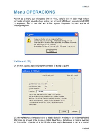 LSMaker


Menú OPERACIONS
Aquest és el menú que interactua amb el robot, sempre que el cable USB estigui
connectat al robot, aquest estigui activat i en el menú USB hagin seleccionat el COM
corresponent. De no ser així, en activar alguna d’aquestes opcions apareix el
missatge següent




Cal·libració (F2).
En prémer aquesta opció el programa mostra el diàleg següent:




L’Slider horitzontal permet equilibrar la tracció dels dos motors per tal de compensar la
diferència de pressió entre les dues rodes davanteres. Cal obligar el robot a avançar
en línia recta i observar si té tendència a anar cap a l’esquerra o cap a la dreta i


                                                                                 Pàgina 8
 