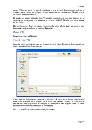 LSMaker

moure l’Slider en sentit contrari. Es tracta de provar un petit desplaçament, prémer el
botó Acceptar comprovar el funcionament lineal i així successivament. El valor que ve
de fàbrica és el punt central.
El quadre de diàleg etiquetat com “Propietari” enregistra el nom que apareix en el
missatge de benvinguda que apareix a la consola i a l’LCD. El valor que ve de fàbrica
és “La Salle”.
Els canvis que es facin en aquest menú només tenen efecte quan es prem el botó
Acceptar i no tenen efecte si es prem Cancelar.

Reset (F6).
Provoca un reset a l’LSMaker.

Telecàrrega (F8).
Aquesta opció permet carregar un programa en el robot. En primer lloc, apareix un
diàleg de selecció de fitxer com ara




L’únic tipus de fitxer que es capaç de processar l’LSLoader és el format Hexadecimal
Intel, amb extensió .HEX. Aquest és el fitxer que genera l’entorn de programació
MPLAB de Microchip quan es compila el Workspace amb l’opció Make. El fitxer
hexadecimal té el mateix nom que el Workspace.
Un cop triat el fitxer Hexa apareix el següent diàleg:




                                                                               Pàgina 9
 
