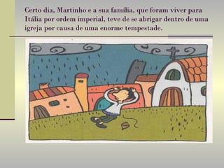 Certo dia, Martinho e a sua família, que foram viver para Itália por ordem imperial, teve de se abrigar dentro de uma igreja por causa de uma enorme tempestade.   