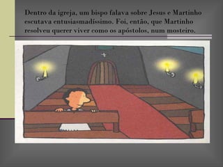 Dentro da igreja, um bispo falava sobre Jesus e Martinho escutava entusiasmadíssimo. Foi, então, que Martinho resolveu querer viver como os apóstolos, num mosteiro. 
