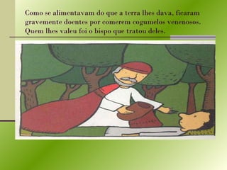 Como se alimentavam do que a terra lhes dava, ficaram gravemente doentes por comerem cogumelos venenosos. Quem lhes valeu foi o bispo que tratou deles. 