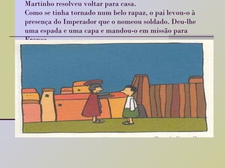 Martinho resolveu voltar para casa.  Como se tinha tornado num belo rapaz, o pai levou-o à presença do Imperador que o nomeou soldado. Deu-lhe uma espada e uma capa e mandou-o em missão para França. 