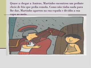 Quase a chegar a Amiens, Martinho encontrou um pedinte cheio de frio que pedia esmola. Como não tinha nada para lhe dar, Martinho agarrou na sua espada e dividiu a sua capa ao meio. 