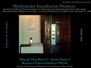 Multimedia Installation Projects
Threads That Bind Us - Earth Elegies I
Woman of Valor Exhibition 1993-94
Yeshiva Universi...