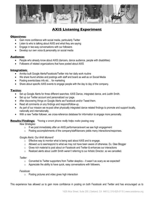 AXIS Listening Experiment
Objectives:
  • Gain more confidence with social media, particularly Twitter
  • Listen to who is talking about AXIS and what they are saying
  • Engage in two-way conversations with our followers
  • Develop our own voice & personality on social media

Audience:
  • People who already know about AXIS (dancers, dance audience, people with disabilities)
  • Followers of related organizations that have posted about AXIS

Integration:
   • Annika built Google Alerts/Facebook/Twitter into her daily work routine
   • We share found articles and postings with staff and board as well as on Social Media
   • Posting events/class info etc… for marketing
   • Share about specific AXIS events to engage people with the day to day of the company.

Tactics:
   • Set up Google Alerts for three different searches: AXIS Dance, integrated dance, and Judith Smith.
   • Set up our Twitter account and personalized our page.
   • After discovering things on Google Alerts we Facebook and/or Tweet them.
   • Read all comments on any findings and respond/follow-up.
   • As part of our mission we re-post other physically integrated dance related findings to promote and support locally,
      nationally and internationally.
   • With a new Twitter follower, we cross-reference database for information to engage more personally.

Results/Findings: *having a smart phone really helps make posting easy
      New Strategies:
         o If we post immediately after an AXIS performance/event we see high engagement
         o Posting accomplishments of the company/staff/dancers yields many interactions/responses.

        Google Alerts: Our AHA Moment!
           o Effective way to monitor what is being said about AXIS and to engage.
           o Allowed us to see/respond to what we may not have been aware of otherwise. Ex. Glee Blogger
           o Gives rich material to post about on Facebook and Twitter & enhances our interactions
           o Realized alerts about Judith Smith weren’t referring to our Artistic Director, so we cancelled.

        Twitter:
             o Converted to Twitter supporters from Twitter skeptics – It wasn’t as scary as we expected!
             o Appreciate the ability to have quick, easy conversations with followers.

        Facebook:
            o Posting pictures and video gives high interaction


This experience has allowed us to gain more confidence in posting on both Facebook and Twitter and has encouraged us to

                                                  1428 Alice Street, Suite 200 | Oakland, CA 94612 | 510-625-0110 | www.axisdance.org
 