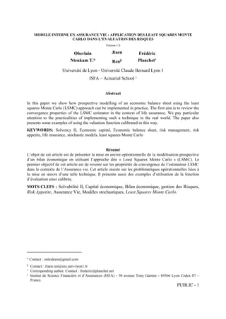 PUBLIC - 1
MODELE INTERNE EN ASSURANCE VIE : APPLICATION DES LEAST SQUARES MONTE
CARLO DANS L’EVALUATION DES RISQUES
Version 1.0
Oberlain
Nteukam T.
Jiaen
Ren
Frédéric
Planchet
Université de Lyon - Université Claude Bernard Lyon 1
ISFA – Actuarial School 
Abstract
In this paper we show how prospective modelling of an economic balance sheet using the least
squares Monte Carlo (LSMC) approach can be implemented in practice. The first aim is to review the
convergence properties of the LSMC estimator in the context of life assurance. We pay particular
attention to the practicalities of implementing such a technique in the real world. The paper also
presents some examples of using the valuation function calibrated in this way.
KEYWORDS: Solvency II, Economic capital, Economic balance sheet, risk management, risk
appetite, life insurance, stochastic models, least squares Monte Carlo
Résumé
L’objet de cet article est de présenter la mise en œuvre opérationnelle de la modélisation prospective
d’un bilan économique en utilisant l’approche dite « Least Squares Monte Carlo » (LSMC). Le
premier objectif de cet article est de revenir sur les propriétés de convergence de l’estimateur LSMC
dans le contexte de l’Assurance vie. Cet article insiste sur les problématiques opérationnelles liées à
la mise en œuvre d’une telle technique. Il présente aussi des exemples d’utilisation de la fonction
d’évaluation ainsi calibrée.
MOTS-CLEFS : Solvabilité II, Capital économique, Bilan économique, gestion des Risques,
Risk Appetite, Assurance Vie, Modèles stochastiques, Least Squares Monte Carlo.

Contact : onteukam@gmail.com

Contact : Jiaen.ren@etu.univ-lyon1.fr

Corresponding author. Contact : frederic@planchet.net

Institut de Science Financière et d’Assurances (ISFA) - 50 avenue Tony Garnier - 69366 Lyon Cedex 07 –
France.
 