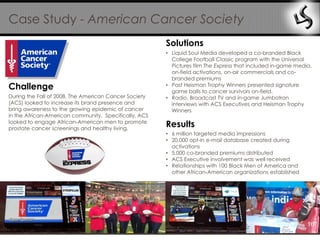 Case Study - American Cancer Society
                                                       Solutions
                                                       • Liquid Soul Media developed a co-branded Black
                                                         College Football Classic program with the Universal
                                                         Pictures film The Express that included in-game media,
                                                         on-field activations, on-air commercials and co-
                                                         branded premiums
Challenge                                              • Past Heisman Trophy Winners presented signature
                                                         game balls to cancer survivors on-field.
During the Fall of 2008, The American Cancer Society   • Radio, Broadcast TV and in-game Jumbotron
(ACS) looked to increase its brand presence and          interviews with ACS Executives and Heisman Trophy
bring awareness to the growing epidemic of cancer        Winners
in the African-American community. Specifically, ACS
looked to engage African-American men to promote
prostate cancer screenings and healthy living.
                                                       Results
                                                       • 6 million targeted media impressions
                                                       • 20,000 opt-in e-mail database created during
                                                         activations
                                                       • 5,000 co-branded premiums distributed
                                                       • ACS Executive involvement was well received
                                                       • Relationships with 100 Black Men of America and
                                                         other African-American organizations established




                                                                                                             16
 