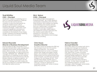 Liquid Soul Media Team

Tirrell Whittley                                   Nick Nelson
CEO | Principal                                    COO | Principal
Armed with 12years of marketing and 14             As a Certified Project Management
years of corporate experience, Tirrell sets        Professional (PMP), BS in Public Relations
the vision for LSM and has led the                 and Masters in Advertising form The Ohio
company to year-over-year growth by                State University, Nick oversees the delivery
diving into market spaces void of                  of all marketing and creative services.
breakthrough programs using lifestyle              Nick has a deep project management
marketing strategies. Tirrell is LSM‟s main        background and has managed a
customer engagement principal and                  number of multi-million dollar projects .
oversees business development. He is               LSM satisfied his craving to get back into
constantly on the forefront of new media,          the creative world where he has
modern marketing and lifestyle marketing           experience in promotions, contract
strategy discussions and panels.                   negotiations, client relations and strategic
                                                   marketing consulting.




Edward Reynolds                                     Chris Hayes                                    Felicia Chandler
Director of Business Development                    Creative Director                              Account Director
Having worked for IBM, Honeywell, Coca-             Mr. Hayes is know for bringing the FIRE that   Since 2002, Felicia has worked with LSM to
Cola and General Mills in sales management,         LSM has been known for in its creative         develop and manage non-traditional
marketing and business development , Ed             design and direction. His creative             and lifestyle marketing programs for our
keeps LSM on its toes. He works closely with        credentials stand out as he is a Certified     diverse range of clients. Prior to joining
Founder, Tirrell Whittley on client pursuits and    Adobe Flash Design and Subject Matter          LSM, Felicia had 15 years of business
manages NETWORK LSM. NETWORK LSM is a               Expert, who authored 2 well known Flash        marketing, advertising, e-commerce and
vast resource of marketing, pr and creative         Design books and has earned his BFA from       print/web design experience. She is a
relationships that have joined forces with the      Xavier University and MFA from Savannah        marketing communications specialist
lifestyle marketer to delivery programs. Ed         College of Art and Design (SCAD). Chris        with a BS in Marketing and Mass
works closely with the Principals to set the        teaches Flash Design monthly and is a          Communication from Texas Women‟s
company‟s strategy and works closely with           regular speaker at creative conferences.       University. At LSM, Felicia manages all of
the Account Director to manage relationships        Chris has a hands-on approach to               the marketing programs, account
that help LSM deliver services.                     everything creative and strives to always      managers, event managers, social media
                                                    satisfy the customer.                          and pubic relations activities.

                                                                                                                                                21
 
