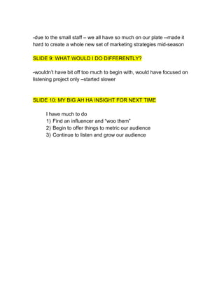 -due to the small staff – we all have so much on our plate --made it
hard to create a whole new set of marketing strategies mid-season

SLIDE 9: WHAT WOULD I DO DIFFERENTLY?

-wouldn’t have bit off too much to begin with, would have focused on
listening project only –started slower



SLIDE 10: MY BIG AH HA INSIGHT FOR NEXT TIME

     I have much to do
     1) Find an influencer and “woo them”
     2) Begin to offer things to metric our audience
     3) Continue to listen and grow our audience
 