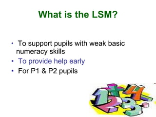 What is the LSM?

• To support pupils with weak basic
  numeracy skills
• To provide help early
• For P1 & P2 pupils
 
