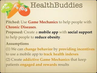 HealthBuddies

Pitched: Use Game Mechanics to help people with
Chronic Diseases.
Proposed: Create a mobile app with social support
to help people to reduce obesity.
Assumptions
(1) We can change behavior by providing incentives
to use a mobile app to track health indexes
(2) Create addictive Game Mechanics that keep
patients engaged and rewards results
 
