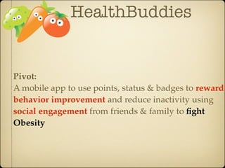 HealthBuddies


Pivot:
A mobile app to use points, status & badges to reward
behavior improvement and reduce inactivity using
social engagement from friends & family to ﬁght
Obesity
 