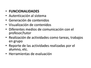 • FUNCIONALIDADES
• Autenticación al sistema
• Generación de contenidos
• Visualización de contenidos
• Diferentes medios de comunicación con el
  profesor/tutor
• Realización de actividades como tareas, trabajos
  en grupo
• Reporte de las actividades realizadas por el
  alumno, etc.
• Herramientas de evaluación
 