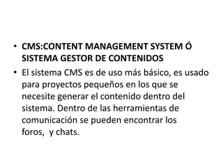 • CMS:CONTENT MANAGEMENT SYSTEM Ó
  SISTEMA GESTOR DE CONTENIDOS
• El sistema CMS es de uso más básico, es usado
  para proyectos pequeños en los que se
  necesite generar el contenido dentro del
  sistema. Dentro de las herramientas de
  comunicación se pueden encontrar los
  foros, y chats.
 