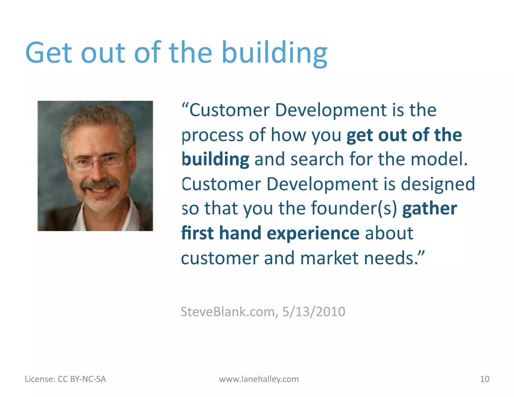 Get	
  out	
  of	
  the	
  building	
  
                                             “Customer	
  Development	
  is	
  the	
  
                                             process	
  of	
  how	
  you	
  get	
  out	
  of	
  the	
  
                                             building	
  and	
  search	
  for	
  the	
  model.	
  
                                             Customer	
  Development	
  is	
  designed	
  
                                             so	
  that	
  you	
  the	
  founder(s)	
  gather	
  
                                             ﬁrst	
  hand	
  experience	
  about	
  
                                             customer	
  and	
  market	
  needs.”	
  

                                             SteveBlank.com,	
  5/13/2010	
  



License:	
  CC	
  BY-­‐NC-­‐SA	
  	
  	
            www.lanehalley.com	
                              10	
  
 