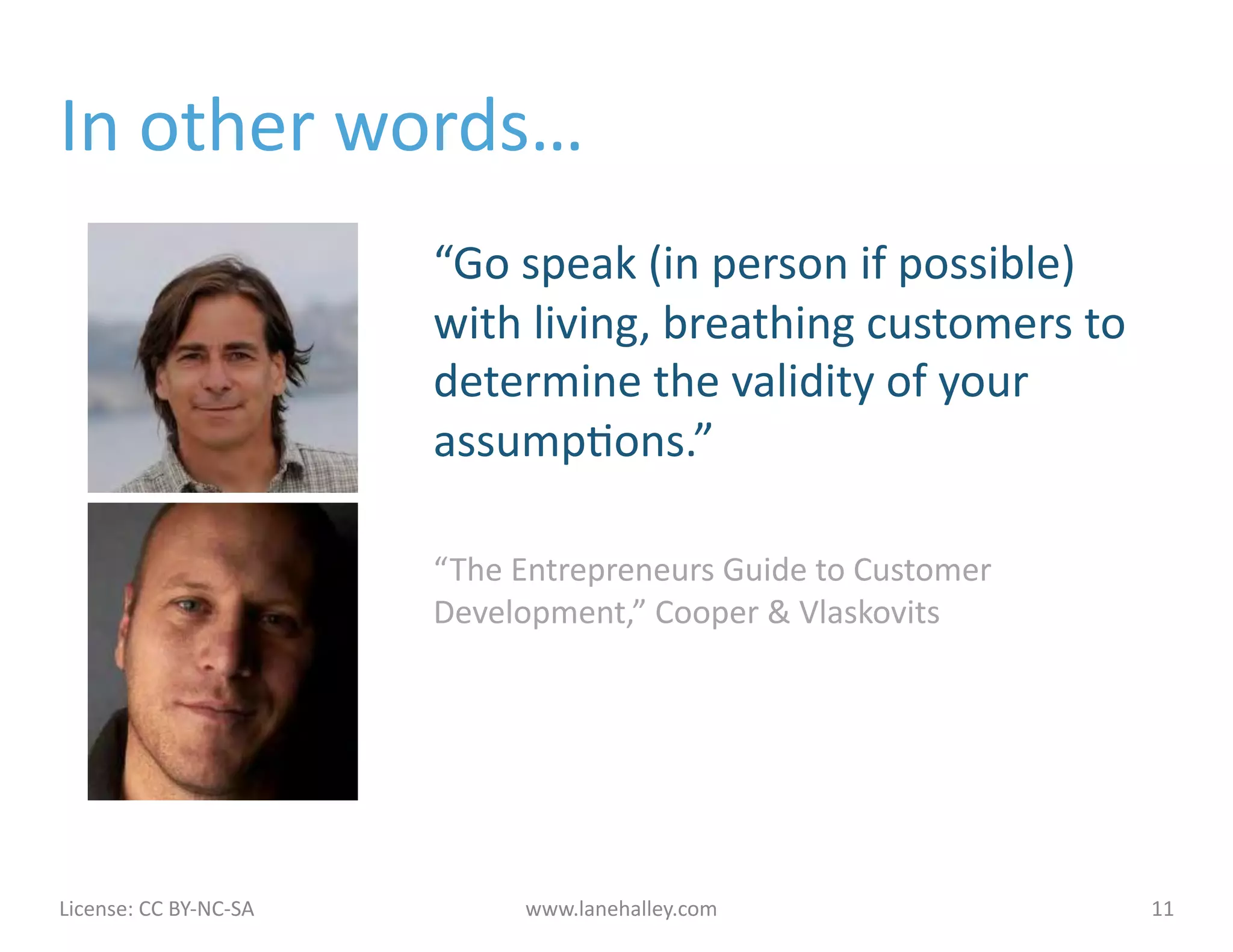 In	
  other	
  words…	
  
                                             “Go	
  speak	
  (in	
  person	
  if	
  possible)	
  
                                             with	
  living,	
  breathing	
  customers	
  to	
  
                                             determine	
  the	
  validity	
  of	
  your	
  
                                             assumpJons.”	
  

                                             “The	
  Entrepreneurs	
  Guide	
  to	
  Customer	
  
                                             Development,”	
  Cooper	
  &	
  Vlaskovits	
  




License:	
  CC	
  BY-­‐NC-­‐SA	
  	
  	
             www.lanehalley.com	
                           11	
  
 