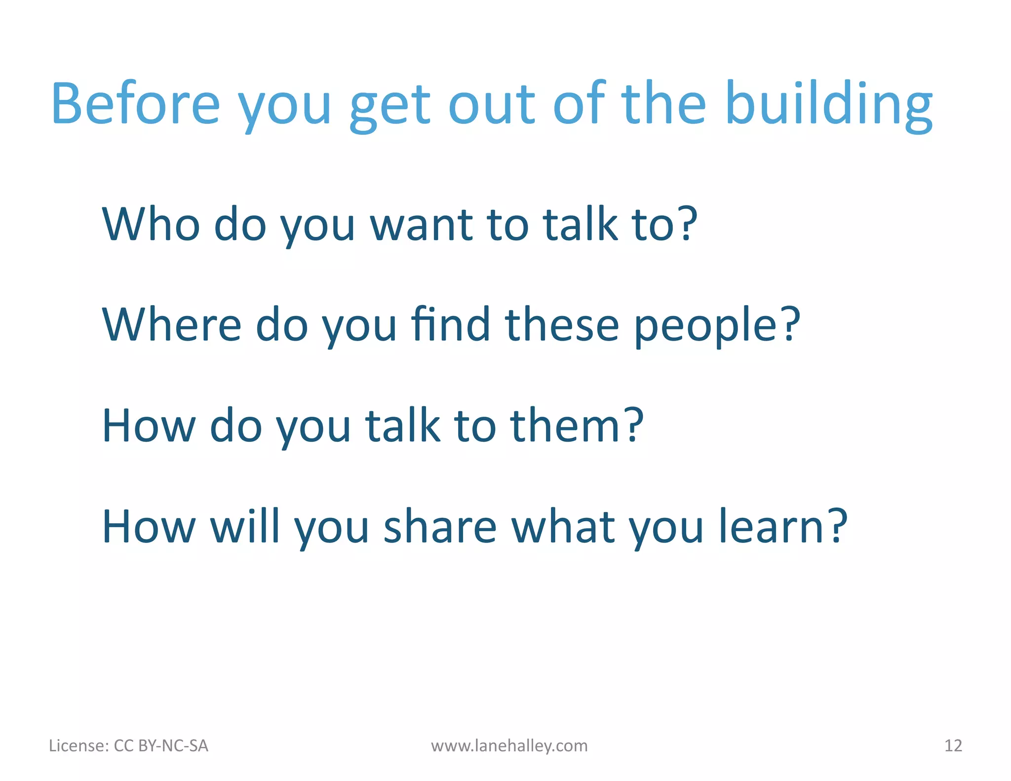 Before	
  you	
  get	
  out	
  of	
  the	
  building	
  
            Who	
  do	
  you	
  want	
  to	
  talk	
  to?	
  
            Where	
  do	
  you	
  ﬁnd	
  these	
  people?	
  
            How	
  do	
  you	
  talk	
  to	
  them?	
  
            How	
  will	
  you	
  share	
  what	
  you	
  learn?	
  



License:	
  CC	
  BY-­‐NC-­‐SA	
  	
  	
     www.lanehalley.com	
      12	
  
 