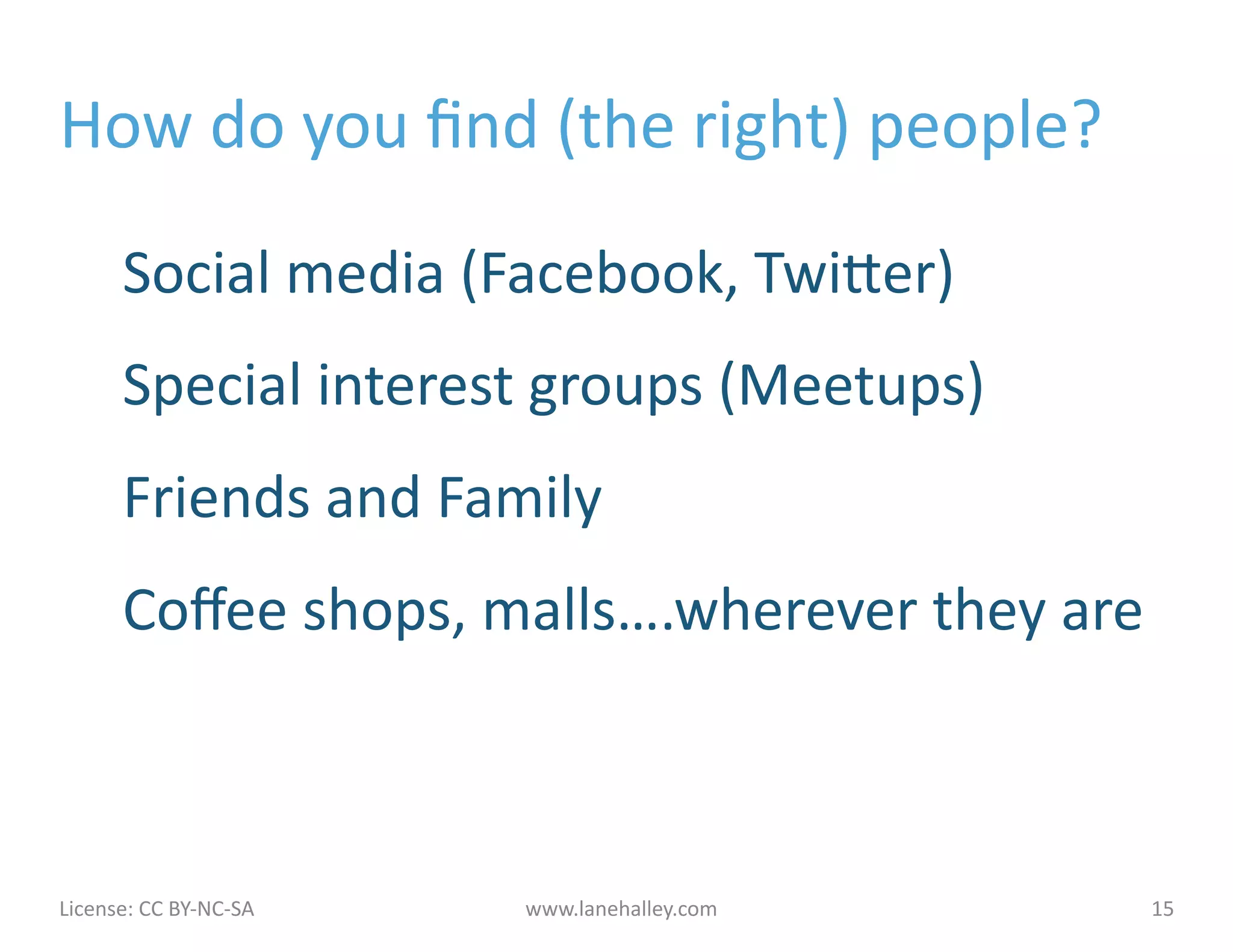 How	
  do	
  you	
  ﬁnd	
  (the	
  right)	
  people?	
  

            Social	
  media	
  (Facebook,	
  Twiher)	
  
            Special	
  interest	
  groups	
  (Meetups)	
  
            Friends	
  and	
  Family	
  
            Coﬀee	
  shops,	
  malls….wherever	
  they	
  are	
  



License:	
  CC	
  BY-­‐NC-­‐SA	
  	
  	
     www.lanehalley.com	
     15	
  
 