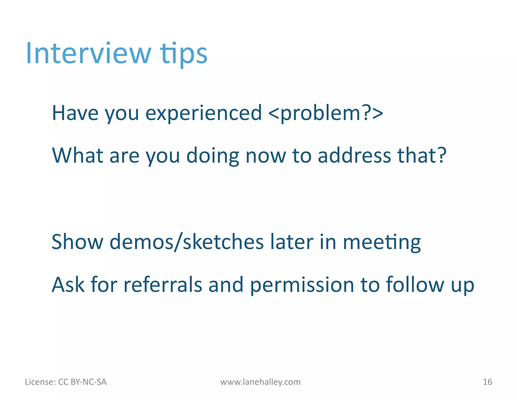 Interview	
  Jps	
  
            Have	
  you	
  experienced	
  <problem?>	
  
            What	
  are	
  you	
  doing	
  now	
  to	
  address	
  that?	
  


            Show	
  demos/sketches	
  later	
  in	
  meeJng	
  
            Ask	
  for	
  referrals	
  and	
  permission	
  to	
  follow	
  up	
  


License:	
  CC	
  BY-­‐NC-­‐SA	
  	
  	
     www.lanehalley.com	
                    16	
  
 