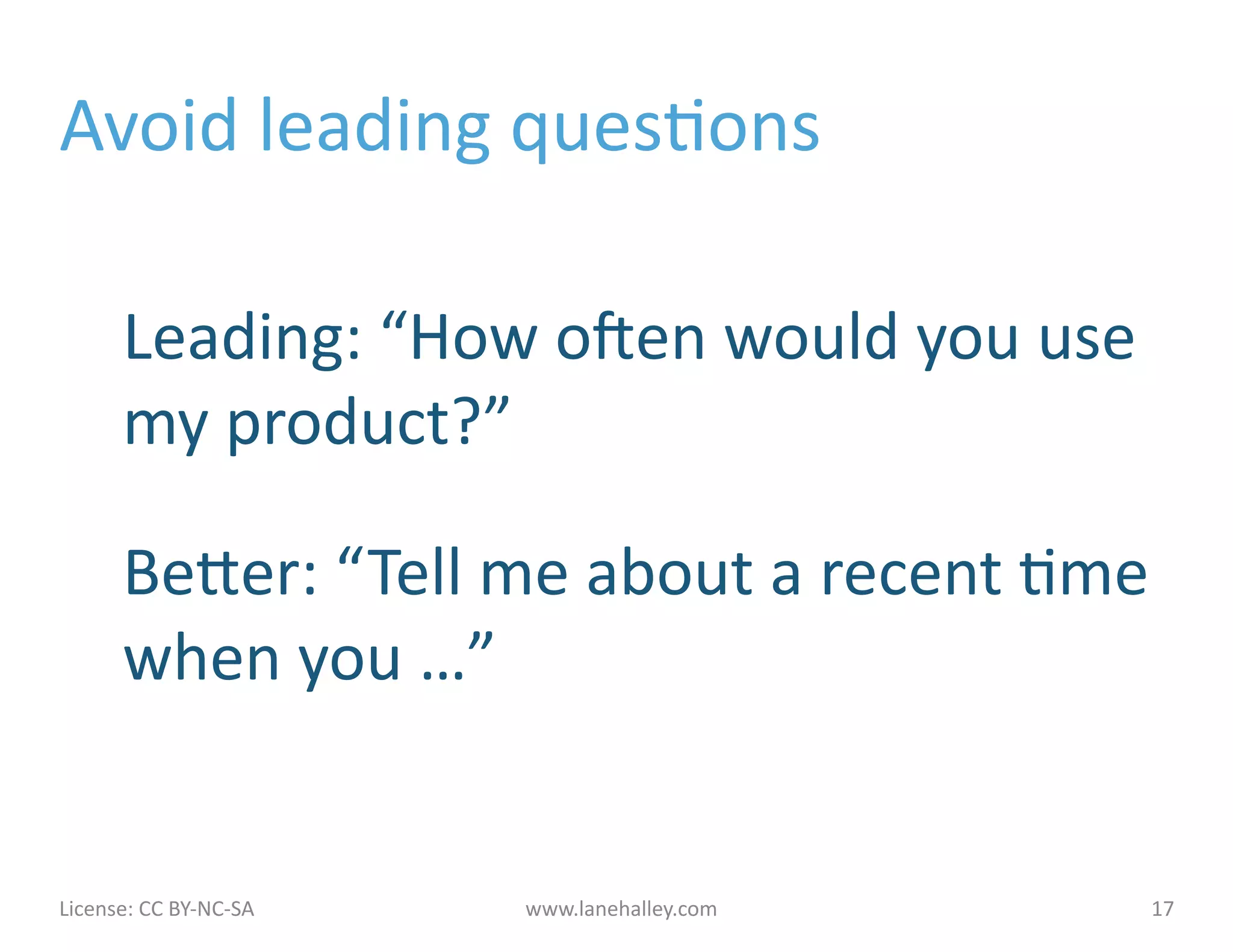 Avoid	
  leading	
  quesJons	
  

            Leading:	
  “How	
  onen	
  would	
  you	
  use	
  
            my	
  product?”	
  

            Beher:	
  “ Tell	
  me	
  about	
  a	
  recent	
  Jme	
  
            when	
  you	
  …”	
  


License:	
  CC	
  BY-­‐NC-­‐SA	
  	
  	
     www.lanehalley.com	
     17	
  
 