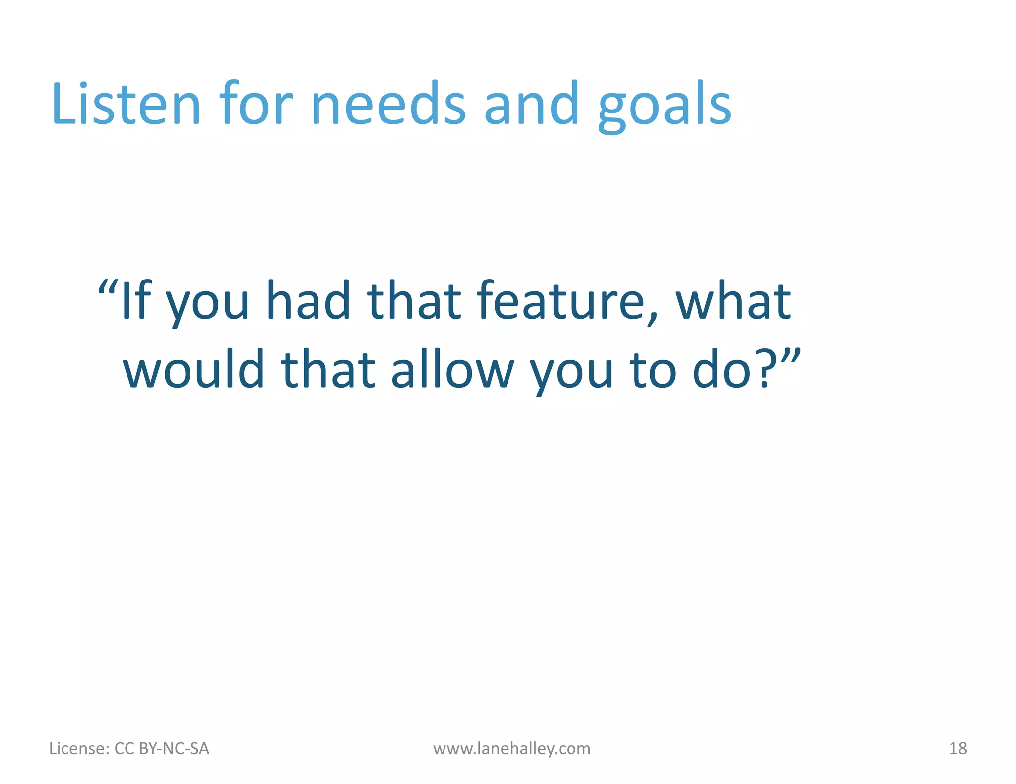 Listen	
  for	
  needs	
  and	
  goals	
  

        	
  “If	
  you	
  had	
  that	
  feature,	
  what	
  
            	
  	
  would	
  that	
  allow	
  you	
  to	
  do?”	
  




License:	
  CC	
  BY-­‐NC-­‐SA	
  	
  	
     www.lanehalley.com	
     18	
  
 