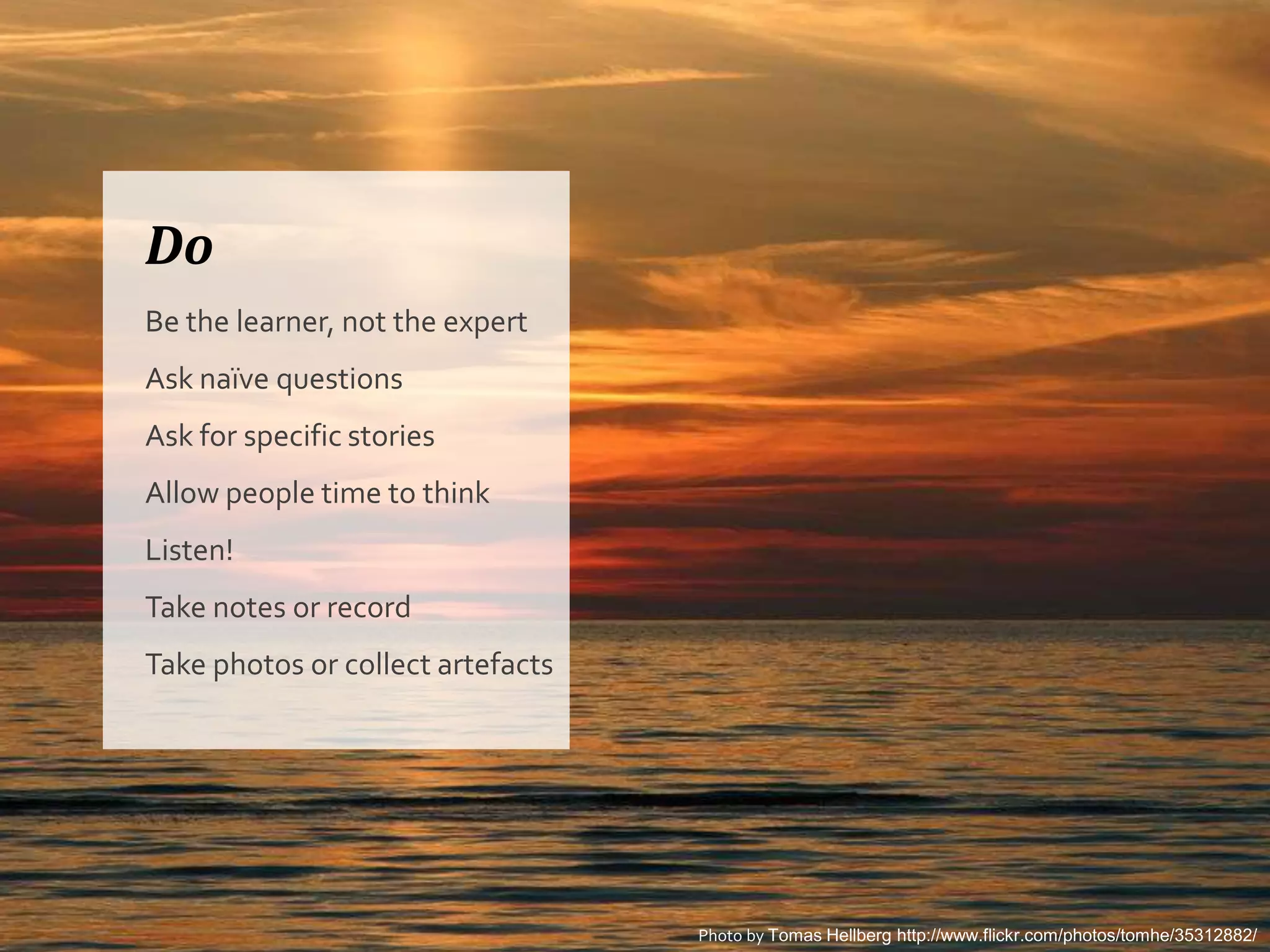 Do
Be the learner, not the expert
Ask naïve questions
Ask for specific stories
Allow people time to think
Listen!
Take notes or record
Take photos or collect artefacts




                                   Photo by Tomas Hellberg http://www.flickr.com/photos/tomhe/35312882/
 