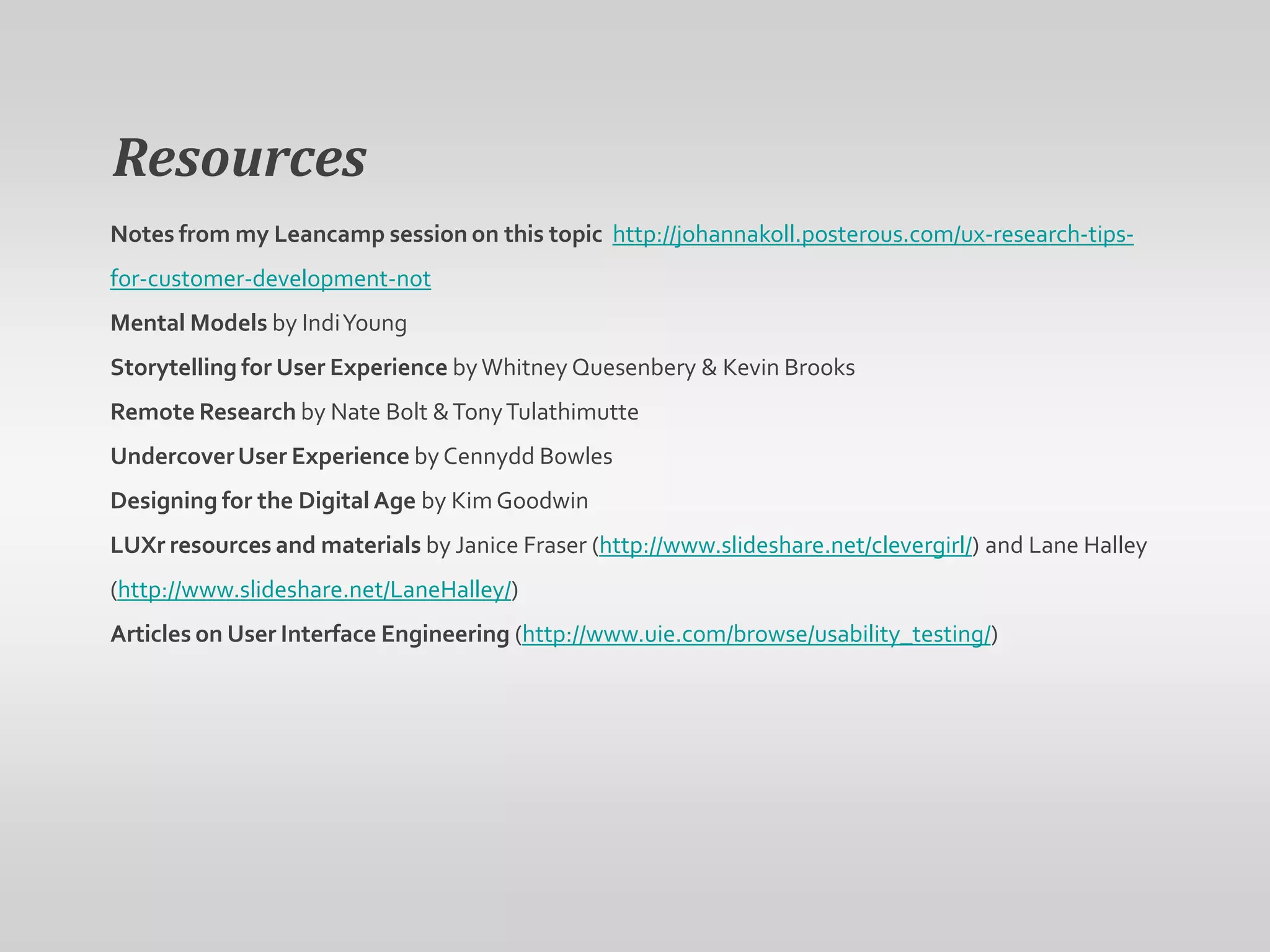 Resources
Notes from my Leancamp session on this topic http://johannakoll.posterous.com/ux-research-tips-
for-customer-development-not
Mental Models by Indi Young
Storytelling for User Experience by Whitney Quesenbery & Kevin Brooks
Remote Research by Nate Bolt & Tony Tulathimutte
Undercover User Experience by Cennydd Bowles
Designing for the Digital Age by Kim Goodwin
LUXr resources and materials by Janice Fraser (http://www.slideshare.net/clevergirl/) and Lane Halley
(http://www.slideshare.net/LaneHalley/)
Articles on User Interface Engineering (http://www.uie.com/browse/usability_testing/)
 