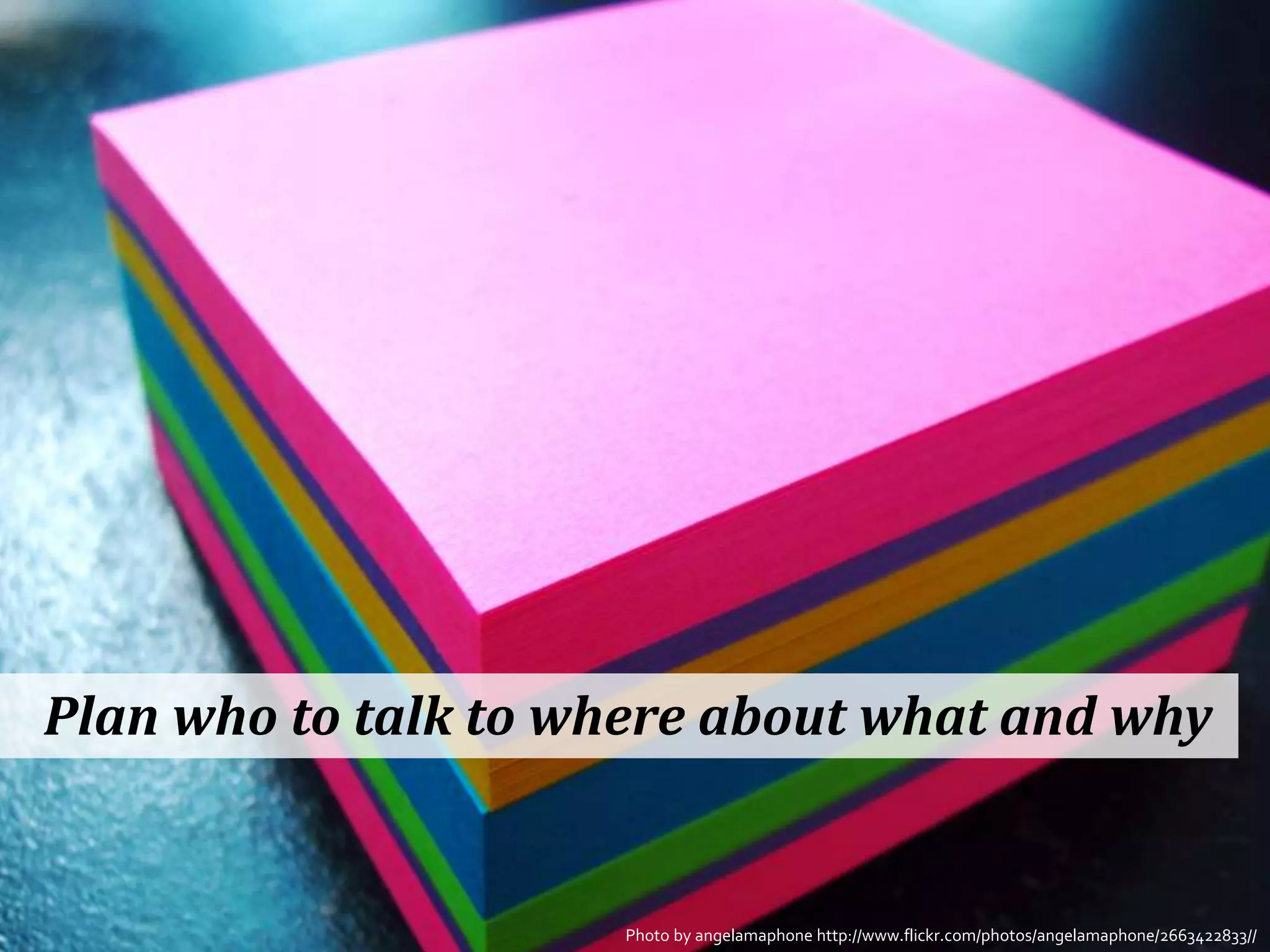 Plan who to talk to where about what and why


                     Photo by angelamaphone http://www.flickr.com/photos/angelamaphone/2663422833//
 