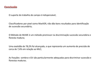 O suporte do trabalho de campo é indispensável;

Classificadores por pixel como MaxVER, não dão bons resultados para identificação
de sucessão secundária;

O Método de MLME é um método promissor na discriminação sucessão secundária e
floresta madura;

Uma exatidão de 78,2% foi alcançada, o que representa um aumento de precisão de
cerca de 7,4% em relação ao MLC;

As fracções sombra e GV são particularmente adequadas para discriminar sucessão e
florestas maduras.

 