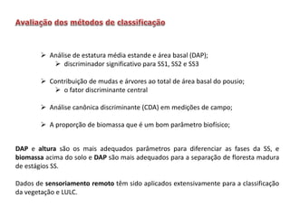  Análise de estatura média estande e área basal (DAP);
 discriminador significativo para SS1, SS2 e SS3
 Contribuição de mudas e árvores ao total de área basal do pousio;
 o fator discriminante central
 Análise canônica discriminante (CDA) em medições de campo;
 A proporção de biomassa que é um bom parâmetro biofísico;

DAP e altura são os mais adequados parâmetros para diferenciar as fases da SS, e
biomassa acima do solo e DAP são mais adequados para a separação de floresta madura
de estágios SS.
Dados de sensoriamento remoto têm sido aplicados extensivamente para a classificação
da vegetação e LULC.

 