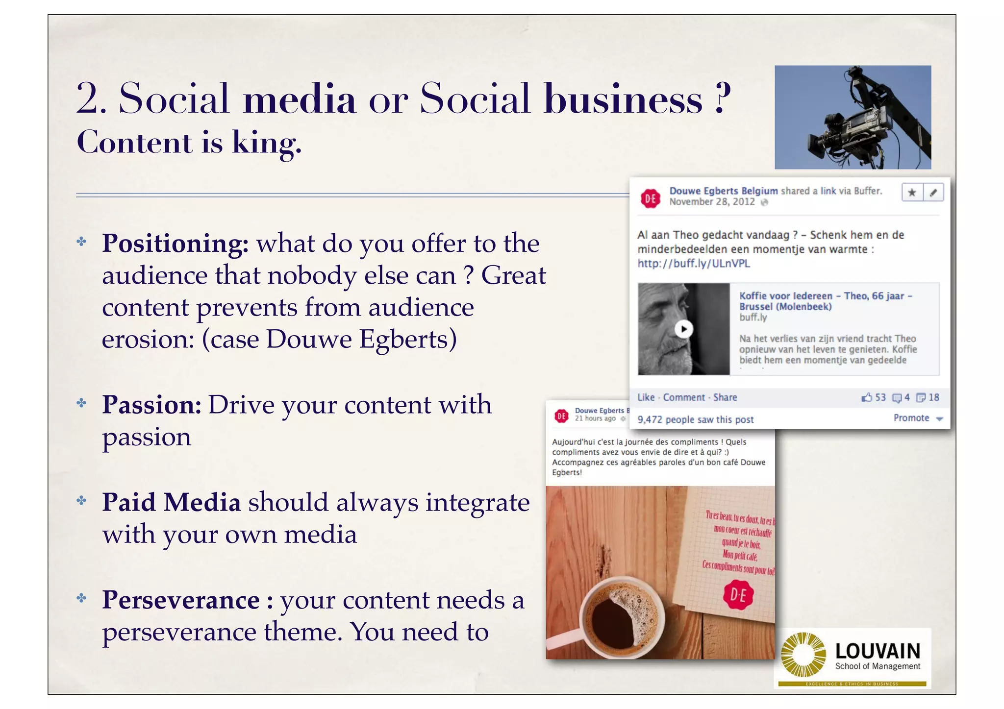 2. Social media or Social business ?
Content is king.

✤   Positioning: what do you offer to the
    audience that nobody else can ? Great
    content prevents from audience
    erosion: (case Douwe Egberts)

✤   Passion: Drive your content with
    passion

✤   Paid Media should always integrate
    with your own media

✤   Perseverance : your content needs a
    perseverance theme. You need to
 