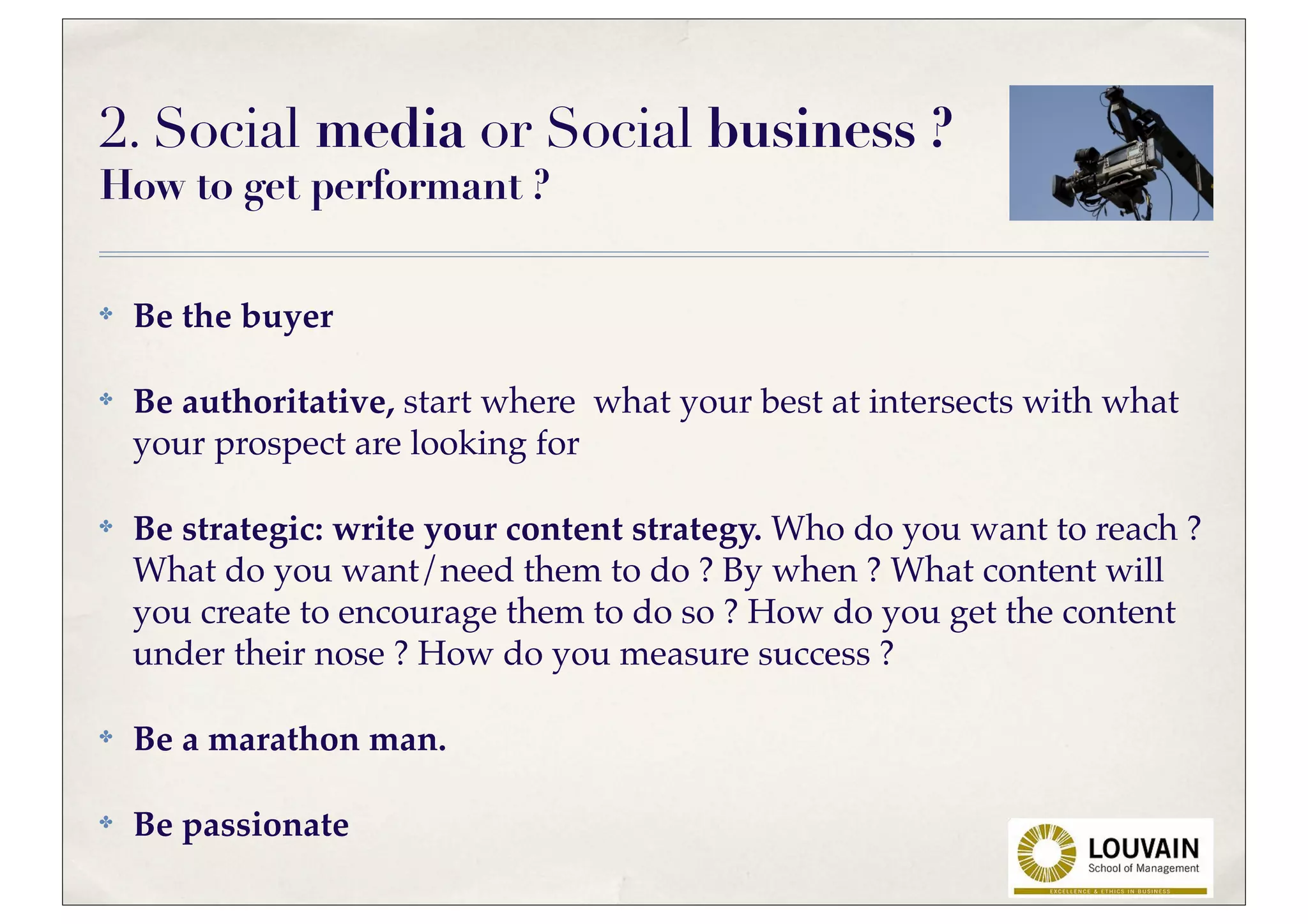 2. Social media or Social business ?
How to get performant ?

✤   Be the buyer

✤   Be authoritative, start where what your best at intersects with what
    your prospect are looking for

✤   Be strategic: write your content strategy. Who do you want to reach ?
    What do you want/need them to do ? By when ? What content will
    you create to encourage them to do so ? How do you get the content
    under their nose ? How do you measure success ?

✤   Be a marathon man.

✤   Be passionate
 