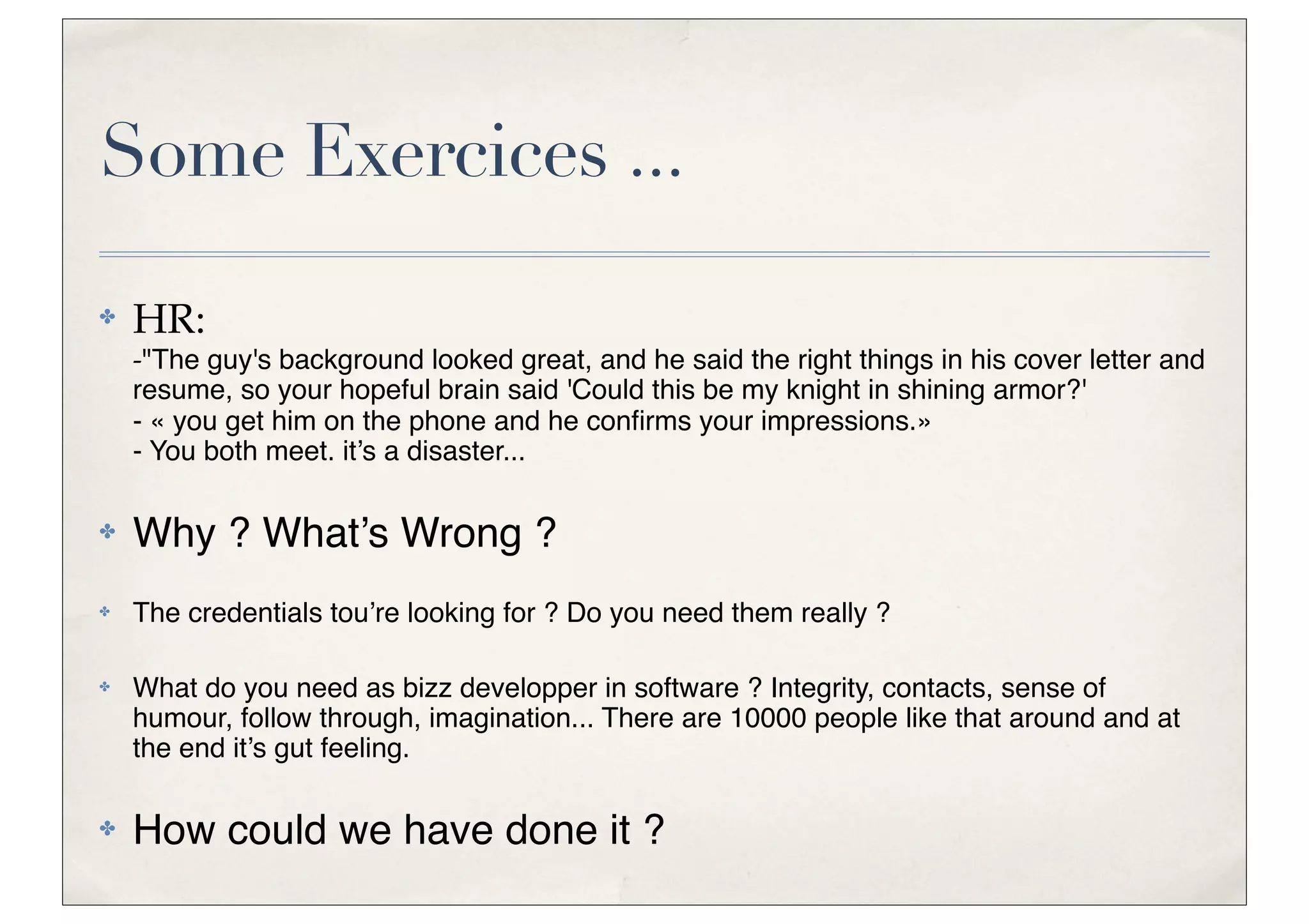 Some Exercices ...
✤   HR:
    -"The guy's background looked great, and he said the right things in his cover letter and
    resume, so your hopeful brain said 'Could this be my knight in shining armor?'
    - « you get him on the phone and he conﬁrms your impressions.»
    - You both meet. it’s a disaster...

✤   Why ? What’s Wrong ?
✤   The credentials tou’re looking for ? Do you need them really ?

✤   What do you need as bizz developper in software ? Integrity, contacts, sense of
    humour, follow through, imagination... There are 10000 people like that around and at
    the end it’s gut feeling.

✤   How could we have done it ?
 