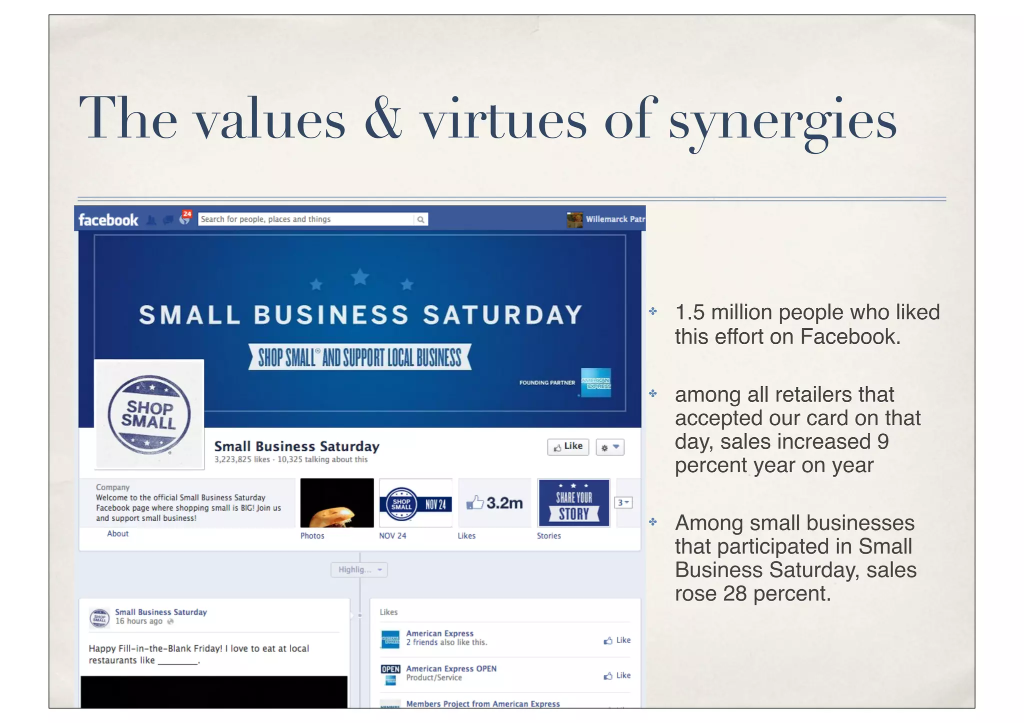 The values & virtues of synergies


                      ✤   1.5 million people who liked
                          this effort on Facebook.

                      ✤   among all retailers that
                          accepted our card on that
                          day, sales increased 9
                          percent year on year

                      ✤   Among small businesses
                          that participated in Small
                          Business Saturday, sales
                          rose 28 percent.
 