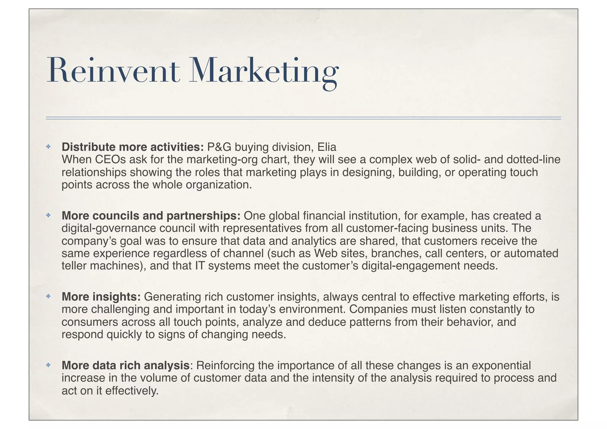 Reinvent Marketing
✤   Distribute more activities: P&G buying division, Elia
    When CEOs ask for the marketing-org chart, they will see a complex web of solid- and dotted-line
    relationships showing the roles that marketing plays in designing, building, or operating touch
    points across the whole organization.

✤   More councils and partnerships: One global ﬁnancial institution, for example, has created a
    digital-governance council with representatives from all customer-facing business units. The
    company’s goal was to ensure that data and analytics are shared, that customers receive the
    same experience regardless of channel (such as Web sites, branches, call centers, or automated
    teller machines), and that IT systems meet the customer’s digital-engagement needs.

✤   More insights: Generating rich customer insights, always central to effective marketing efforts, is
    more challenging and important in today’s environment. Companies must listen constantly to
    consumers across all touch points, analyze and deduce patterns from their behavior, and
    respond quickly to signs of changing needs.

✤   More data rich analysis: Reinforcing the importance of all these changes is an exponential
    increase in the volume of customer data and the intensity of the analysis required to process and
    act on it effectively.
 